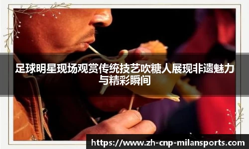足球明星现场观赏传统技艺吹糖人展现非遗魅力与精彩瞬间